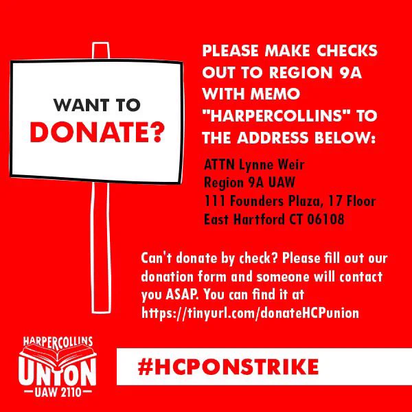 Want to donate?  PLEASE MAKE CHECKS
OUT TO REGION 9A WITH MEMO "HARPERCOLLINS" TO THE ADDRESS BELOW:
ATTN Lynne Weir
Region 9A UAW
111 Founders Plaza, 17 Floor
East Hartford CT 06108
Can't donate by check? Please fill out our donation form and someone will contact you ASAP. You can find it at
https://tinyurl.com/donateHCPunion