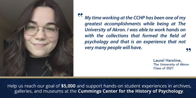 A banner depicting a student sitting at a desk with a computer and an archival folder in front of her. A quote from Laurel Harstine, University of Akron Class of 2021, reads “My time working at the CCHP has been one of my greatest accomplishments while being at The University of Akron. I was able to work hands on with the collections that formed the field of psychology and that is an experience that not very many people will have.”