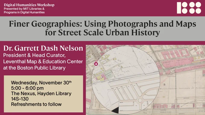 Poster for Finer Geographies: Using Photographs and Maps for Street Scale Urban History by Dr. Garrett Dash Nelson, President & Head of Leventhal Map & Education Center at the Boston Public Library. Wednesday, November 30, 5:00 - 6:00 pm, The Nexus, Hayden Library, 14S-130. A Digital Humanities Workshop presented by MIT Libraries & Programs in Digital Humanities. Refreshments to follow. Features a map of Cambridge, drawn with delicate lines and with labeled streets, buildings, and environmental features. A cursor hovers over the map.
