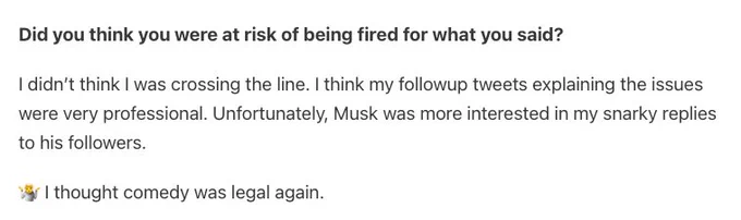 Did you think you were at risk of being fired for what you said? 

I didn’t think I was crossing the line. I think my followup tweets explaining the issues were very professional. Unfortunately, Musk was more interested in my snarky replies to his followers.

🤷 I thought comedy was legal again.