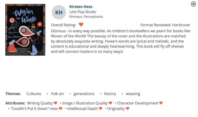 Image of a book review on Edelweiss for a picture book named Woven of the World, words by Katey Howes, art by Dinara Mirtalipova. The book has a black background with 2 chatracters with blue hair and a blue cat, and swirling patterned multicolored art representing textiles and flowers. the review reads: 
Kirsten Hess
Lets Play Books
Emmaus, Pennsylvania
Overall Rating:(heart) Format Reviewed: Hardcover
Glorious - in every way possible. As children's booksellers we yearn for books like Woven of the World! The beauty of the cover and the illustrations are matched by absolutely exquisite writing. Howe's words are lyrical and melodic, and the content is educational and deeply heartwarming. This book will fly off shelves and will connect readers in so many ways!