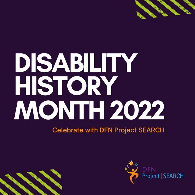 This is a graphic that reads "Disability History Month 2022, celebrate with DFN Project SEARCH". The text is in white writing against a dark purple background. The DFN Project SEARCH logo is in the bottom right hand corner. 