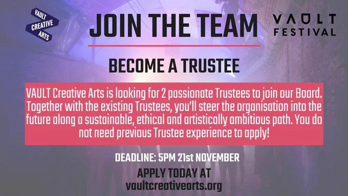 A pink and purple graphic. The background is photo of the Leake Street Arches. There is text covering most of this photo, which reads as follows: Join the team, become a trustee. VAULT Creative Arts is looking for two passionate Trustees to join our Board of Trustees. Together, with the existing Trustees, they will steer the organisation, including the critically acclaimed  VAULT Festival, into the future along a sustainable, ethical and artistically ambitious path. Deadline: 5pm, 21st November. Apply today at vaultcreativearts.org