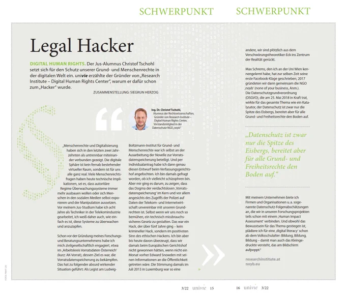 Legal Hacker
DIGITAL HUMAN RIGHTS. Der Jus­-Alumnus Christof Tschohl setzt sich für den Schutz unserer Grund­ und Menschenrechte in der digitalen Welt ein. univie erzählte der Gründer von „Research Institute – Digital Human Rights Center“, warum er dafür schon zum „Hacker“ wurde.
ZUSAMMENSTELLUNG: SIEGRUN HERZOG

„Menschenrechte und Digitalisierung haben sich in den letzten zwei Jahr­zehnten als untrennbar miteinan­der verbunden gezeigt. Die digitale Sphäre ist kein fernab bestehender virtueller Raum, sondern ist für uns alle ganz real. Viele Menschenrechts­fragen haben heute technische Impli­kationen, sei es, dass autoritäre Regime Überwachungssysteme immer mehr ausbauen wollen oder sich Men­schen in den sozialen Medien selbst expo­nieren und der Manipulation aussetzen. 

Vor meinem Jus­Studium habe ich acht Jahre als Techniker in der Telekomindustrie gearbeitet, ich weiß daher auch, wie ein­fach es ist, diese Systeme zu überwachen und anzuzapfen...

Mehr im PDF
