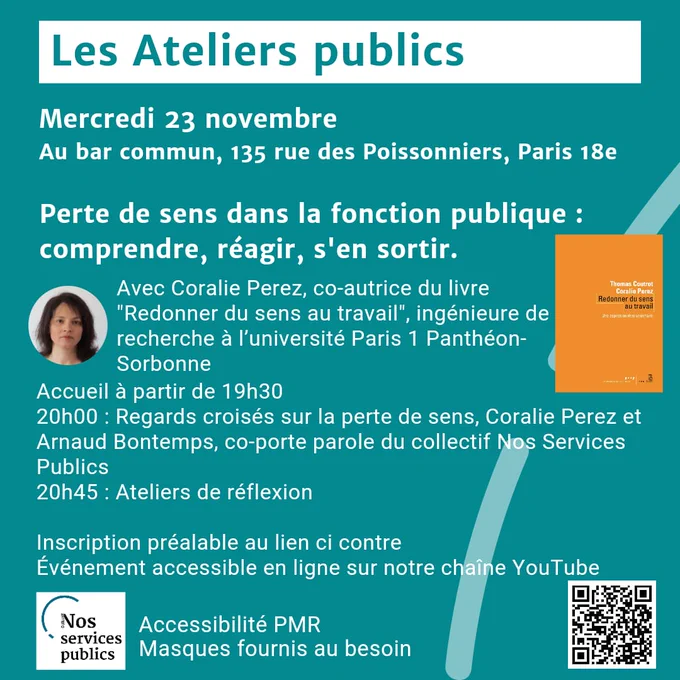 Les Ateliers publics

Mercredi 23 novembre
Au bar commun, 135 rue des Poissonniers, Paris 18e

Perte de sens dans la fonction publique :
comprendre, réagir, s'en sortir.

Avec Coralie Perez, co-autrice du livre
"Redonner du sens au travail", ingénieure de recherche à l'université Paris 1 Panthéon-Sorbonne

Accueil à partir de 19h30
20h00: Regards croisés sur la perte de sens
Coralie Pérez et Arnaud Bontemps, co-porte parole du collectif Nos services publics 
20h45 : Ateliers de réflexion

Inscription préalable au lien ci dessous

Événement accessible en ligne sur notre chaîne YouTube

Accessibilité PMR
Masques fournis au besoin