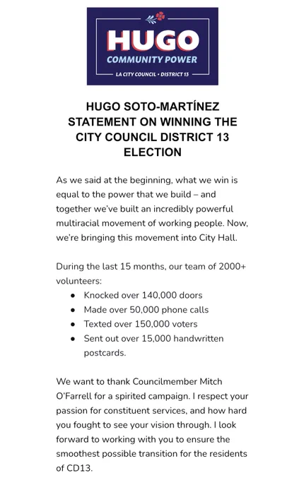 HUGO SOTO-MARTÍNEZ STATEMENT ON WINNING THE CITY COUNCIL DISTRICT 13 ELECTION

As we said at the beginning, what we win is equal to the power that we build – and together we’ve built an incredibly powerful multiracial movement of working people. Now, we’re bringing this movement into City Hall.

During the last 15 months, our team of 2000  volunteers:
Knocked over 140,000 doors
Made over 50,000 phone calls
Texted over 150,000 voters
Sent out over 15,000 handwritten postcards.

We want to thank Councilmember Mitch O’Farrell for a spirited campaign. I respect your passion for constituent services, and how hard you fought to see your vision through. I look forward to working with you to ensure the smoothest possible transition for the residents of CD13.

¡Sí se pudo!
Hugo