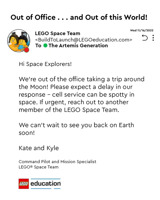 Email from Kate and Kyle of the LEGO Space Team.
Out of Office . . . and Out of this World!
Hi Space Explorers! 
We're out of the office taking a trip around the Moon! Please expect a delay in our response - cell service can be spotty in space. If urgent, reach out to another member of the LEGO Space Team. 
We can't wait to see you back on Earth soon!
Kate and Kyle