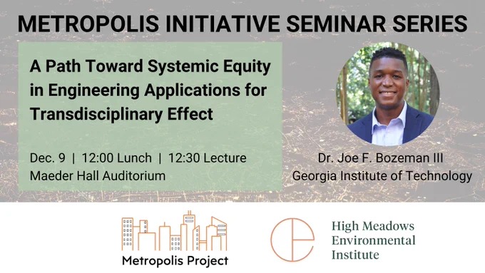 Metropolis Initiative Seminar Series. A Path Toward Systemic Equity in Engineering Applications for Transdisciplinary Effect. Dec. 9, 12:00 lunch, 12:30 lecture. Maeder Hall Auditorium. Dr. Joe F. Bozeman III, Georgia Institute of Technology. Co-hosted by Metropolis Initiative and High Meadows Environmental Institute.