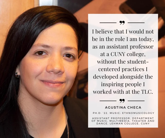 I believe that I would not be in the role I am today, as an assistant professor at a CUNY college, without the student-centered practices I developed alongside the inspiring people I worked with at the TLC. Agustina Checa (Ph.D. ’22, Music: Ethnomusicology), assistant professor, Department of Music, Multimedia, Theater and Dance, Lehman College, CUNY