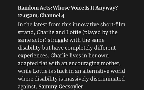 White writing on black background reads at the top in bold “Random Acts: Whose Voice Is It Anyway? 12:05am, Channel 4.
Beneath the title, it reads “In the latest from this innovative short-film strand, Charlie and Lottie (played by the same actor) struggle with the same disability but have completely different experiences. Charlie lives in her own adapted flat with an encouraging mother, while Lottie is stuck in an alternative world where disability is massively discriminated against.”
Then appears the author's name in bold, Sammy Gecsoyler.