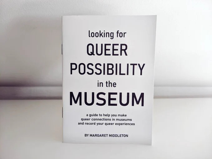A small paper booklet, stapled together that reads "Looking for Queer Possibility in the Museum: a guide to help you make queer connections in museums and record your queer experiences by Margaret Middleton"