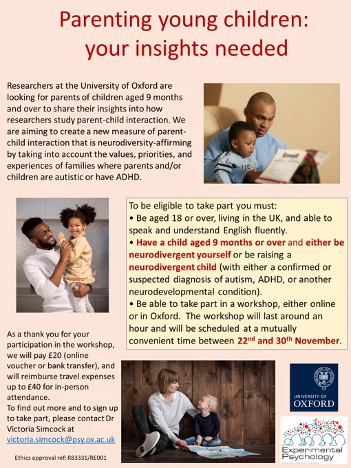 Recruitment flyer featuring photos of parents interacting with their children, and this eligibility information:

To be eligible to take part you must: 
• Be aged 18 or over, living in the UK, and able to speak and understand English fluently.
• Have a child aged 9 months or over and either be neurodivergent yourself (e.g. autistic/ADHD) or be raising a neurodivergent child (with either a confirmed or suspected diagnosis of autism, ADHD, or another neurodevelopmental condition).
• Be able to take part in a workshop, either online or in Oxford.  The workshop will last around an hour and will be scheduled at a mutually convenient time between 22nd and 30th November 2022. 

As a thank you for your participation in the workshop, we will pay £20 (online voucher or bank transfer), and will reimburse travel expenses up to £40 for in-person attendance. 
 
To find out more and to sign up to take part, please contact Dr Victoria Simcock at victoria.simcock@psy.ox.ac.uk 