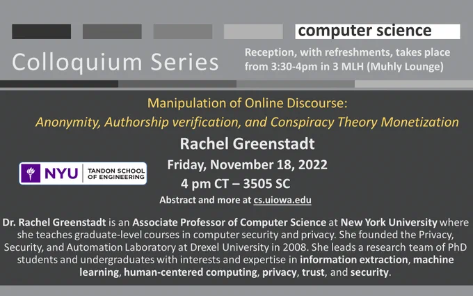 Computer Science Colloquium Series:  Manipulation of Online Discourse: Anonymity, Authorship verification, and Conspiracy Theory Monetization Rachel Greenstadt Friday, November 18, 2022 4 pm CT – 3505 SC Abstract and more at cs.uiowa.edu  Dr. Rachel Greenstadt is an Associate Professor of Computer Science at New York University where she teaches graduate-level courses in computer security and privacy. She founded the Privacy, Security, and Automation Laboratory at Drexel University in 2008. She leads a research team of PhD students and undergraduates with interests and expertise in information extraction, machine learning, human-centered computing, privacy, trust, and security. Reception, with refreshments, takes place from 3:30-4pm in 3 MLH (Muhly Lounge)