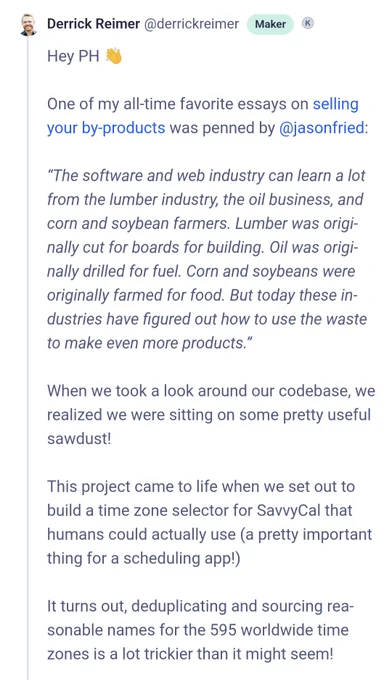 Quote from SavvyCal:

One of my all-time favorite essays on selling your by-products was penned by @jasonfried:

“The software and web industry can learn a lot from the lumber industry, the oil business, and corn and soybean farmers. Lumber was originally cut for boards for building. Oil was originally drilled for fuel. Corn and soybeans were originally farmed for food. But today these industries have figured out how to use the waste to make even more products.”

When we took a look around our codebase, we realized we were sitting on some pretty useful sawdust!

This project came to life when we set out to build a time zone selector for SavvyCal that humans could actually use (a pretty important thing for a scheduling app!)

It turns out, deduplicating and sourcing reasonable names for the 595 worldwide time zones is a lot trickier than it might seem!