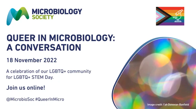 White poster with Microbiology Society logo in the top left corner; Progress Pride flag with a microscope superimposed on it in the top right corner and a curved shape in the bottom right corner with a rainbow bubble pattern inside. Dark blue text reads "Queer in Microbiology: A Conversation; 18 November 2022; A celebration of our LGBTQ  community on LGBTQ  STEM Day, Join us online!  @MicrobioSoc #QueerInMicro"