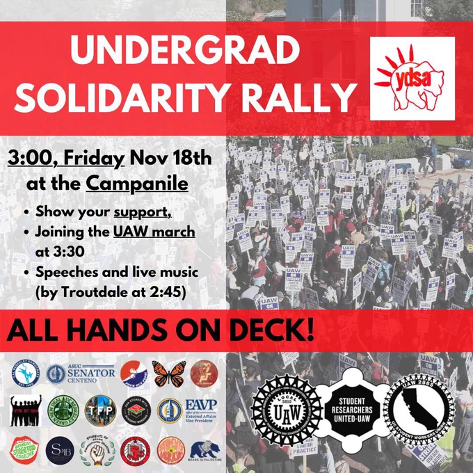 UNDERGRAD SOLIDARITY RALLY [Logo of UC Berkeley YDSA]

3:00, Friday Nov 18 at the Campanile

• Show your support,
• Joining the UAW march at 3:30
• Speeches and live music (by Troutdale at 2:45)

ALL HANDS ON DECK!

[Logos of numerous students orgs] [Logos of UAW 2865, SRU-UAW, and UAW 5810]