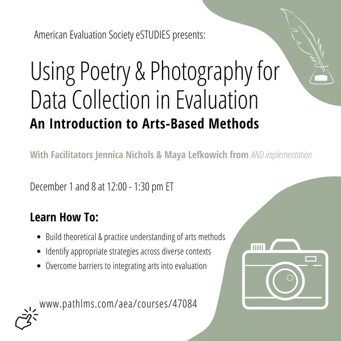 Using poetry & photography for data collection in evaluation: an introduction to arts-based methods

With facilitators Jennica Nichols and Maya Lefkowich from AND implementation. 

December 1 & 8 at 12:00-1:30 pm ET. 

Learn how to: 
• build theoretical & practical understanding of arts methods 
• identify appropriate strategies across diverse contexts 
• overcome barriers to integrating arts into evaluation 

Link: https://bit.ly/3UNHhYz 

Images: a camera and a quill in ink