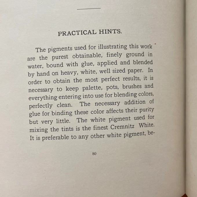 Image of text on a page that reads, “PRACTICAL HINTS.
The pigments used for illustrating this work are the purest obtainable, finely ground in water, bound with glue, applied and blended by hand on heavy, white, well sized paper. In order to obtain the most perfect results, it is necessary to keep palette, pots, brushes and everything entering into use for blending colors, perfectly clean.
The necessary addition of
glue for binding these color affects their purity but very little.
The white pigment used for
mixing the tints is the finest Cremnitz White.
It is preferable to any other white pigment, be-“