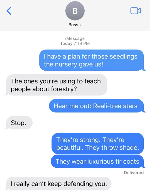A text conversation with my exhausted boss. Her vibe is “begrudgingly supportive. “ My vibe is “obnoxiously enthusiastic.” The conversation goes:

Me: I have a plan for those seedlings the nursery gave us!
Boss: the ones you’re using to teach people about forestry?
Me: Hear me out - reali - tree stars
Boss: Stop. 
Me: they’re strong. They’re beautiful. They throw shade. They wear luxurious fir coats.
Boss: I really can’t keep defending you.