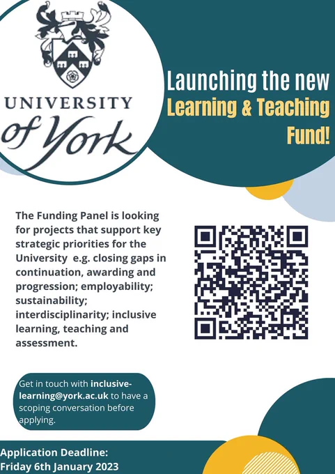 Poster, entitled Launching the new University of York Learning & Teaching Fund. 

Text: The Funding Panel is looking for projects that support key strategic priorities for the University e.g. closing gaps in continuation, awarding and progression; employability; sustainability; interdisciplinarity; inclusive learning, teaching and assessment. Get in touch with inclusive-learning@york.ac.uk to have a scoping conversation before applying. Application deadline: Friday 6th January 2023. 