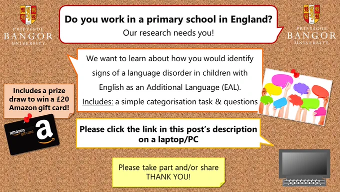 An image of text that says "PRIFYSGOL BANGOR UNIVERSITY Do you work in a primary school in England? Our research needs you! We want to learn about how you would identify signs of a language disorder in children with English as an Additional Language (EAL). Includes: a simple categorisation task & questions Includes prize draw to win £20 Amazon gift card! Please click the link in this post's description on a laptop/PC. Please take part and/or share THANK YOU!"