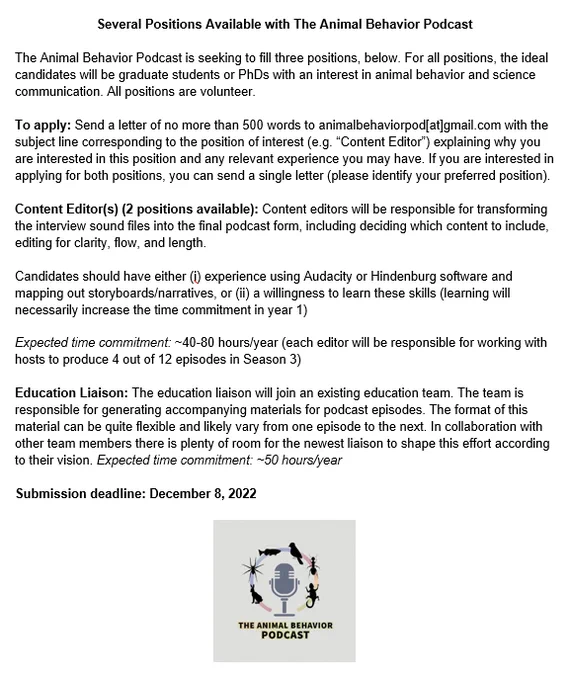 Several Positions Available with The Animal Behavior Podcast

The Animal Behavior Podcast is seeking to fill three positions, below. For all positions, the ideal candidates will be graduate students or PhDs with an interest in animal behavior and science communication. All positions are volunteer.

To apply: Send a letter of no more than 500 words to animalbehaviorpod[at]gmail.com with the subject line corresponding to the position of interest (e.g. “Content Editor”) explaining why you are interested in this position and any relevant experience you may have. If you are interested in applying for both positions, you can send a single letter (please identify your preferred position).

Submission deadline: December 8, 2022