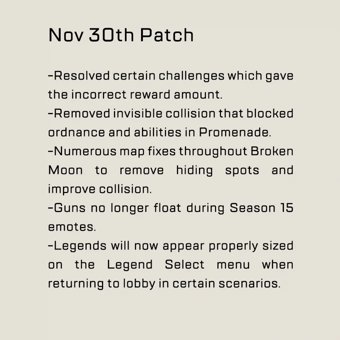 Nov 30th Patch


-Resolved certain challenges which gave the incorrect reward amount.
-Removed invisible collision that blocked ordnance and abilities in Promenade.
-Numerous map fixes throughout Broken Moon to remove hiding spots and improve collision.
-Guns no longer float during Season 15 emotes.
-Legends will now appear properly sized on the Legend Select menu when returning to lobby in certain scenarios.
