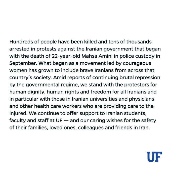 Hundreds of people have been killed and tens of thousands arrested in protests against the Iranian government that began with the death of 22-year-old Mahsa Amini in police custody in September. What began as a movement led by courageous women has grown to include brave Iranians from across that country’s society. Amid reports of continuing brutal repression by the governmental regime, we stand with the protestors for human dignity, human rights and freedom for all Iranians and in particular with those in Iranian universities and physicians and other health care workers who are providing care to the injured. We continue to offer support to Iranian students, faculty and staff at UF --  and our caring wishes for the safety of their families, loved ones, colleagues and friends in Iran.