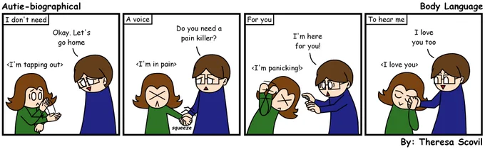A four panel comic of Honeydew dealing with situational mutism. The comic is titled "Body Language" and is made by Theresa Scovil.

Panel 1:
Honeydew looks overwhelmed as they make a cutting motion towards Ky. Words above Honeydew shows they mean "I'm tapping out."
Ky gives an understanding smile and says "Okay. Let's go home.
Narration says "I don't need."
Panel 2:
Honeydew squeezes Ky's hand as they grimace in pain. Words above them shows they mean "I'm in pain."
Ky looks concerned and asks "Do you need a pain killer?"
Narration says "A voice."
Panel 3:
Honeydew is having a meltdown and is hitting the sit of their head with their fist. Words above them shows they mean "I'm panicking!"
Ky rushes toward them is a worried manner and says "I'm here for you!"
Narration says "For you."
Panel 4:
Honeydew presses Ky's hand against their cheek. Words above them shows they mean "I love you."
Ky happily responds "I love you too."
Narrations says "To hear me."