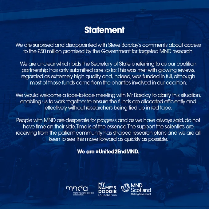 We are surprised and disappointed with Steve Barclay’s comments about access to the £50 million promised by the Government for targeted MND research.

We are unclear which bids the Secretary of State is referring to as our coalition partnership has only submitted one so far. This was met with glowing reviews, regarded as extremely high quality and, indeed, was funded in full, although most of those funds came from the charities involved in our coalition.

We would welcome a face-to-face meeting with Mr Barclay to clarify this situation, enabling us to work together to ensure the funds are allocated efficiently and effectively without researchers being tied up in red tape.

People with MND are desperate for progress and as we have always said, do not have time on their side. Time is of the essence. The support the scientists are receiving from the patient community has shaped research plans and we are all keen to see this move forward as quickly as possible.

We are United to End MND.