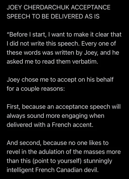 JOEY CHERDARCHUK ACCEPTANCE SPEECH TO BE DELIVERED AS IS

“Before I start, I want to make it clear that I did not write this speech. Every one of these words was written by Joey, and he asked me to read them verbatim.

Joey chose me to accept on his behalf for a couple reasons:

First, because an acceptance speech will always sound more engaging when delivered with a French accent.

And second, because no one likes to revel in the adulation of the masses more than this (point to yourself) stunningly intelligent French Canadian devil.”
