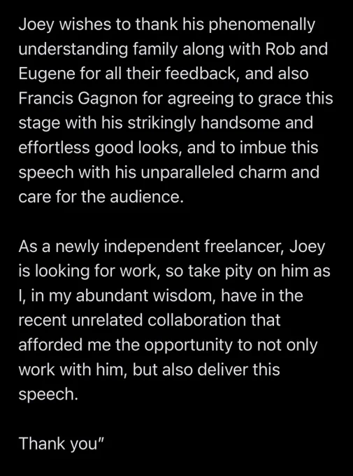 “Joey wishes to thank his phenomenally understanding family along with Rob and Eugene for all their feedback, and also Francis Gagnon for agreeing to grace this stage with his strikingly handsome and effortless good looks, and to imbue this speech with his unparalleled charm and care for the audience.

As a newly independent freelancer, Joey is looking for work, so take pity on him as I, in my abundant wisdom, have in the recent unrelated collaboration that afforded me the opportunity to not only work with him, but also deliver this speech.

Thank you”