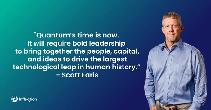 “Quantum’s time is now. It will require bold leadership to bring together the people, capital, and ideas to drive the largest technological leap in human history.” - Scott Faris, Infleqtion CEO 