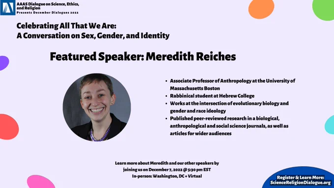 AAAS Logo and event title. Featured speaker: Meredith Reiches and picture. Bio reads: "Associate Professor of Anthropology at the University of Massachusetts Boston 
Rabbinical student at Hebrew College
Works at the intersection of evolutionary biology and gender and race ideology
Published peer-reviewed research in a biological, anthropological and social science journals, as well as articles for wider audiences"
Date and time of event listed as December 7, 2022 at 5:30pm ET, in-person and virtual