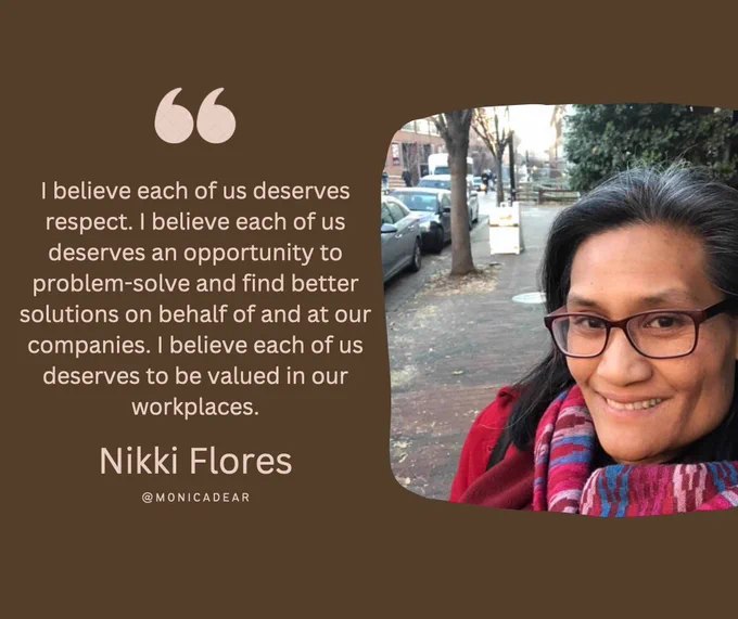I believe each of us deserves respect. I believe each of us deserves an opportunity to problem-solve and find better solutions on behalf of and at our companies. I believe each of us deserves to be valued in our workplaces—Nikki Flores Quote