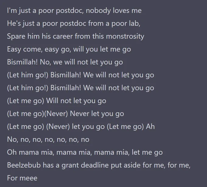 I'm just a poor postdoc, nobody loves me
He's just a poor postdoc from a poor lab,
Spare him his career from this monstrosity
Easy come, easy go, will you let me go
Bismillah! No, we will not let you go
(Let him go!) Bismillah! We will not let you go
(Let him go!) Bismillah! We will not let you go
(Let me go) Will not let you go
(Let me go)(Never) Never let you go
(Let me go) (Never) let you go (Let me go) Ah
No, no, no, no, no, no, no
Oh mama mia, mama mia, mama mia, let me go
Beelzebub has a grant deadline put aside for me, for me,
For meee