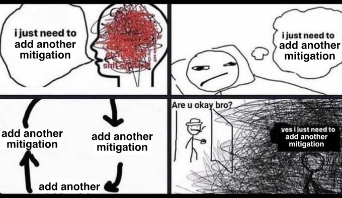 “I just need to get through this week” meme template, with the text “get through this week” replaced with “add another mitigation”. The top left panel has a scribbed face that says “i just need to add another mitigation”. The top right panel has the person in bed thinking “i just need to add another mitigation”. The bottom left panel is a circle of “add another mitigation”s. The bottom right has the dad walk in on his son, say “Are u okay bro?”, and the person has scribbles all over himself and says “yes i just need to add another mitigation”