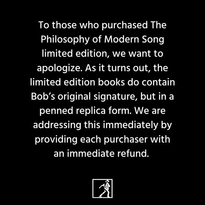 To those who purchased The Philosophy of Modern Song limited edition, we want to apologize. As it turns out, the limited edition books do contain Bob’s original signature, but in a penned replica form. We are addressing this immediately by providing each purchaser with an immediate refund.
