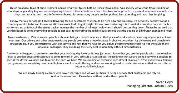This is an appeal to all of our customers, and all who want to see Lothian Buses thrive again.
As a society we’ve gone from standing on doorsteps, applauding key workers and paying tribute to their efforts, to a much less tolerant approach.  It’s present wherever you look – in shops, restaurants, and most definitely on buses.  It seems many people are less patient, less accepting and much less forgiving.
I know that our service isn’t always delivering for our customers as it should be right now and I’m sorry.  It’s definitely not how we as a company want it to be and I know we still have work to do to get it right. I know how frustrating it is to wait at a bus stop only for the bus not to turn up or to watch the street tracker increase the number of minutes’ wait when it should be counting down.
Please be assured that Lothian Buses is doing everything possible to get back to operating the reliable bus services that the people of Edinburgh expect and need. "