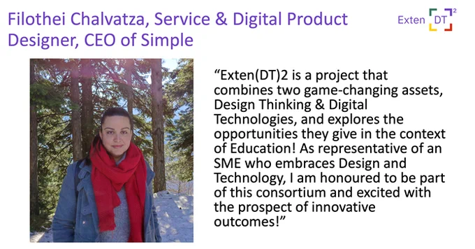 Image of Filothei Chalvatza, Service and Digital Product Designer, CEO of Simple sharing her expectations from the project. Filothei said "Exten(DT)2 is a project that combines two game-changing assets, Design Thinking and Digital Technologies, and explores the opportunities they give in the context of Education! As a representative of an SME who embraces Design and Technology, i am honored to be part of this consortium and excited with the prospect of innovative outcomes". 