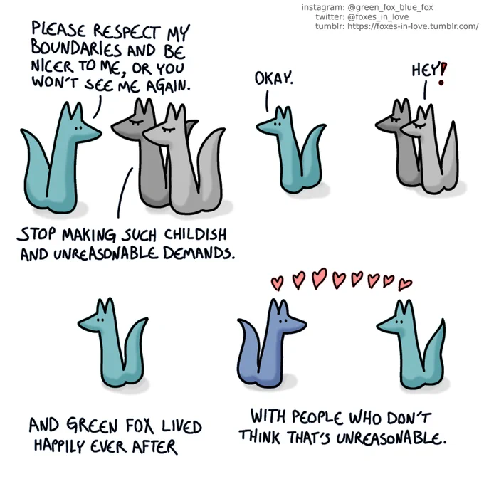 A comic of multi-coloured foxes. In this one, Green fox calmly addresses two grey foxes, who aren't happy with what he's saying.
Green: Please respect my boundaries and be nicer to me, or you won't see me again.
Grey fox: Stop making such childish and unreasonable demands.

Green walks away from the grey foxes, who aren't happy with that, either.
Green: Okay.
Grey fox: Hey!

Green is walking alone.
Narrator: And Green fox lived happily ever after

Green is walking to meet Blue, who is waiting for him. Both of them are full of love.
Narrator: with people who don't think that's unreasonable.