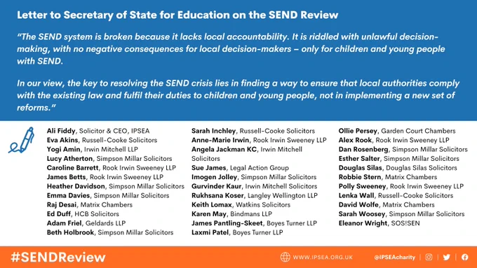 Graphic with blue background and text in white which reads: 

Letter to Secretary of State for Education on the SEND Review

“The SEND system is broken because it lacks local accountability. It is riddled with unlawful decision-making, with no negative consequences for local decision-makers – only for children and young people with SEND.   

In our view, the key to resolving the SEND crisis lies in finding a way to ensure that local authorities comply with the existing law and fulfil their duties to children and young people, not in implementing a new set of reforms.”

Underneath the text are the names of 34 lawyers who have signed the letter. 