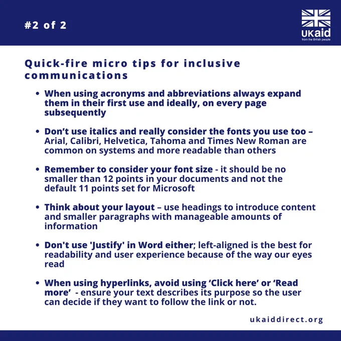 UK aid logo. Bulleted list #2 of 2 highlighting quick-fire micro tips for inclusive digital communications. Always expend acronyms and abbreviations in first use. Don't use italics and consider your fonts (Arial, Calibri, Helvetica, Tahoma and Times New Roman) are common on systems and more readable than others. Consider your font size by making no smaller than 12 points. Use headings and smaller paragraphs with manageable amounts of information. Don't use justify, left-aligned is better. Avoid using Click Here or Read more when using hyperlinks. Web address ukaiddirect.org 
