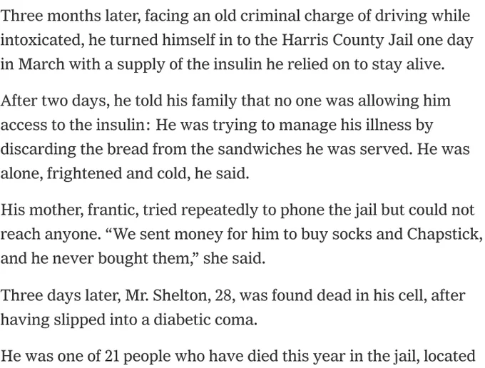 Three months later, facing an old criminal charge of driving while intoxicated, he turned himself in to the Harris County Jail one day in March with a supply of the insulin he relied on to stay alive.

After two days, he told his family that no one was allowing him access to the insulin: He was trying to manage his illness by discarding the bread from the sandwiches he was served. He was alone, frightened and cold, he said.

His mother, frantic, tried repeatedly to phone the jail but could not reach anyone. “We sent money for him to buy socks and Chapstick, and he never bought them,” she said.

Three days later, Mr. Shelton, 28, was found dead in his cell, after having slipped into a diabetic coma.

He was one of 21 people who have died this year in the jail