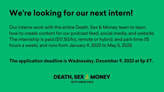 A green quote card that reads "We're looking for our next intern!" in black text. It continues, "Our interns work with the entire Death, Sex & Money team to learn how to create content for our podcast feed, social media, and website. The internship is paid ($17.50/hr), remote or hybrid, and part-time (15 hours a week), and runs from January 9, 2023 to May 5, 2023. The application deadline is Wednesday, December 9, 2022 at 5p ET." The show's logo is centered at the bottom of the quote card in the same black text with a yellow ampersand.