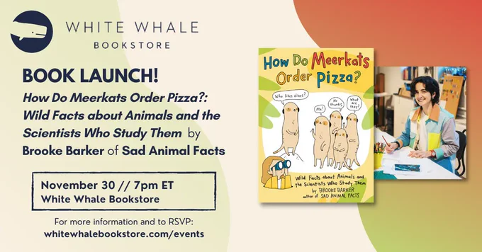 [ID: Orange, yellow, and green flyer with navy whale graphic in the top left corner. Text reads, "WHITE WHALE BOOKSTORE. BOOK LAUNCH! How Do Meerkats Order Pizza?: Wild Facts about Animals and the Scientists Who Study Them by Brooke Barker of Sad Animal Facts. November 30 at 7pm ET. White Whale Bookstore. For more information and to RSVP: whitewhalebookstore.com/events" There is an image of Brooke's book cover and a headshot of Brooke.]