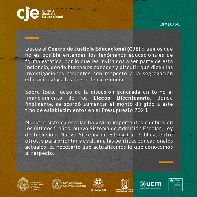 La segunda menciona “Desde el Centro de Justicia Educacional (CJE) creemos que no es posible entender los fenómenos educacionales de forma estática, por lo que les invitamos a ser parte de esta instancia, donde buscamos conocer y discutir qué dicen las investigaciones recientes con respecto a la segregación educacional y a los liceos de excelencia. Sobre todo, luego de la discusión generada en torno al financiamiento de los Liceos Bicentenario, donde finalmente, se acordó aumentar el monto dirigido a este tipo de establecimientos en el Presupuesto 2023. Nuestro sistema escolar ha vivido importantes cambios en los últimos 5 años: nuevo Sistema de Admisión Escolar, Ley de Inclusión, Nuevo Sistema de Educación Pública, entre otros, y para orientar y evaluar a las políticas educacionales actuales, es necesario que actualicemos lo que conocemos al respecto”.