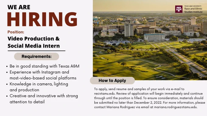 We are hiring a video production and social media intern. Requirements: Be in good standing with Texas A&M, experience with Instagram and most-video-based social platforms, knowledge in cameria, lighting, and production, and be creative and innovating with strong attention to detail. How to apply: To apply, send resume and samples of your work via e-mail to resi@tamu.edu. Review of application will begin immediately and continue through until the position is filled. To ensure consideration, materials should be submitted no later than December 2, 2022. For more information, please contact Mariana Rodriguez via email at mariana.rodriguez@tamu.edu.