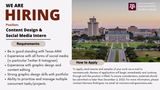 We are hiring a conten design & social media intern. Requirements: be in good standing with Texas A&M, experience with all forms of social media (in particular Twitter & Instagram), experience with graphic design and content editing, strong graphic design and content editing, ability to prioritize and manage multiple concurrent tasks/projects. To apply, send resume and samples of your work via e-mail to resi@tamu.edu. Review of application will begin immediately and continue through until the position is filled. To ensure consideration, materials should be submitted no later than December 2, 2022. For more information, please contact Mariana Rodriguez via email at mariana.rodriguez@tamu.edu.