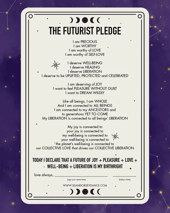 IMAGE DESCRIPTION:

Image has text on a cream background, surrounded by a frame with a purple night sky and stars. Text reads:

THE FUTURIST PLEDGE

I am precious
I am worthy
I am worthy of love
I am worthy of self-love

I deserve well-being
I deserve healing
I deserve liberation
I deserve to be uplifted, protected and celebrated

I am deserving of joy
I want to feel pleasure without guilt
I want to dream wildly

Like all beings, I am whole
And I am connected to all beings
I am connected to my ancestors and
to generations yet to come
My liberation is connected to all beings’ liberation

My joy is connected to
your joy is connected to
my well-being is connected to
your well-being is connected to
the planet’s well-being is connected to
our collective love that drives our collective liberation

Today I declare that a future of joy   pleasure   love   well-being   liberation is my birthright

Love always,
(sign your name here, with a line to sign on)
(today’s date)

www.SeanDorseyDance.com